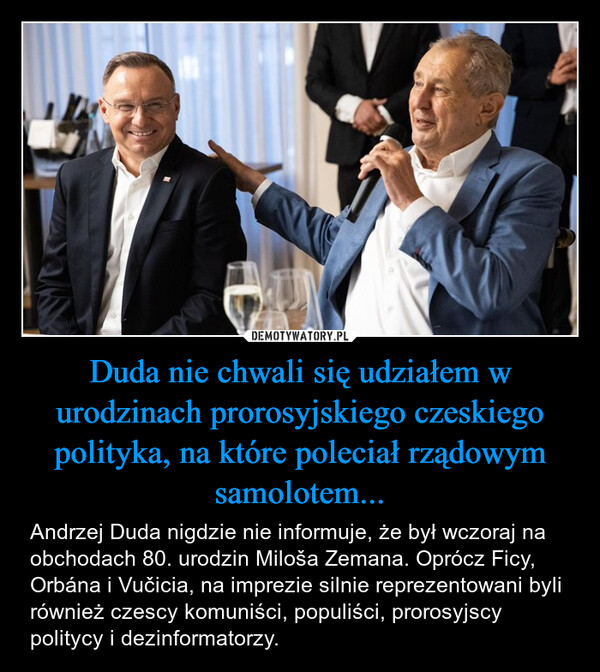 Duda nie chwali się udziałem w urodzinach prorosyjskiego czeskiego polityka, na które poleciał rządowym samolotem... – Andrzej Duda nigdzie nie informuje, że był wczoraj na obchodach 80. urodzin Miloša Zemana. Oprócz Ficy, Orbána i Vučicia, na imprezie silnie reprezentowani byli również czescy komuniści, populiści, prorosyjscy politycy i dezinformatorzy. 