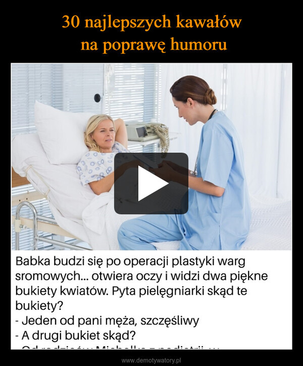  –  Babka budzi się po operacji plastyki wargsromowych... otwiera oczy i widzi dwa pięknebukiety kwiatów. Pyta pielęgniarki skąd tebukiety?- Jeden od pani męża, szczęśliwy- A drugi bukiet skąd?