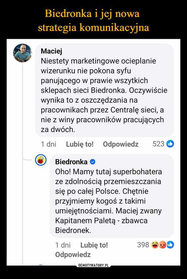  –  MaciejNiestety marketingowe ocieplaniewizerunku nie pokona syfupanującego w prawie wszytkichsklepach sieci Biedronka. Oczywiściewynika to z oszczędzania napracownikach przez Centralę sieci, anie z winy pracowników pracującychza dwóch.1 dniLubię to! Odpowiedz 523Biedronka ❤Oho! Mamy tutaj superbohateraze zdolnością przemieszczaniasię po całej Polsce. Chętnieprzyjmiemy kogoś z takimiumiejętnościami. Maciej zwanyKapitanem Paletą - zbawcaBiedronek.1 dniLubię to!398BOdpowiedz