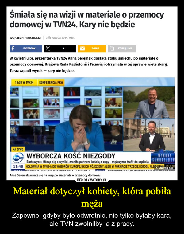 Materiał dotyczył kobiety, która pobiła męża – Zapewne, gdyby było odwrotnie, nie tylko byłaby kara, ale TVN zwolniłby ją z pracy. Śmiała się na wizji w materiale o przemocydomowej w TVN24. Kary nie będzieWOJCIECH PŁOCHOCKI 3 listopada 2024, 08:17f FACEBOOKXE-MAILKOPIUJ LINKW kwietniu br. prezenterka TVN24 Anna Seremak dostała ataku śmiechu po materiale oprzemocy domowej. Krajowa Rada Radiofonii i Telewizji otrzymała w tej sprawie wiele skarg.Teraz zapadł wyrok - kary nie będzie.13:30 W TVN24 KONFERENCJA PKWNA ŻYWOWYBORCZA KOŚĆ NIEZGODYSAMORZĄDOWX/Grzegorz KotBartoszyce: kłócąc się o wyniki, zraniła partnera kością z zupy - mężczyzna trafił do szpitala11:48 HOŁOWNIA W TVN24: DO WYBORÓW EUROPEJSKICH PÓJDZIEMY ALBO W FORMACIE TRZECIEJ DROGI, ALBOMAnna Seremak śmiała się na wizji po materiale o przemocy domowej