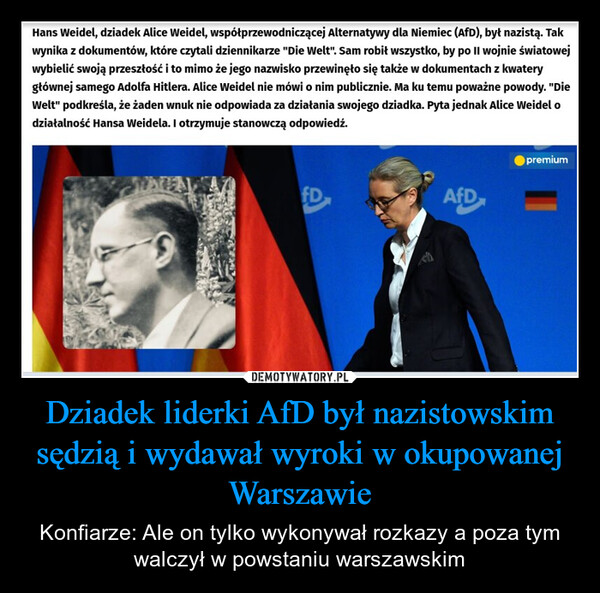 Dziadek liderki AfD był nazistowskim sędzią i wydawał wyroki w okupowanej Warszawie – Konfiarze: Ale on tylko wykonywał rozkazy a poza tym walczył w powstaniu warszawskim Hans Weidel, dziadek Alice Weidel, współprzewodniczącej Alternatywy dla Niemiec (AfD), był nazistą. Takwynika z dokumentów, które czytali dziennikarze "Die Welt". Sam robił wszystko, by po II wojnie światowejwybielić swoją przeszłość i to mimo że jego nazwisko przewinęło się także w dokumentach z kwaterygłównej samego Adolfa Hitlera. Alice Weidel nie mówi o nim publicznie. Ma ku temu poważne powody. "DieWelt" podkreśla, że żaden wnuk nie odpowiada za działania swojego dziadka. Pyta jednak Alice Weidel odziałalność Hansa Weidela. I otrzymuje stanowczą odpowiedź.premiumFDAfD