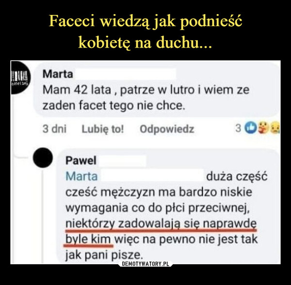  –  MartaMam 42 lata, patrze w lutro i wiem zezaden facet tego nie chce.3 dni Lubię to! Odpowiedz3 09PawelMartaduża częśćcześć mężczyzn ma bardzo niskiewymagania co do płci przeciwnej,niektórzy zadowalają się naprawdębyle kim więc na pewno nie jest takjak pani pisze.