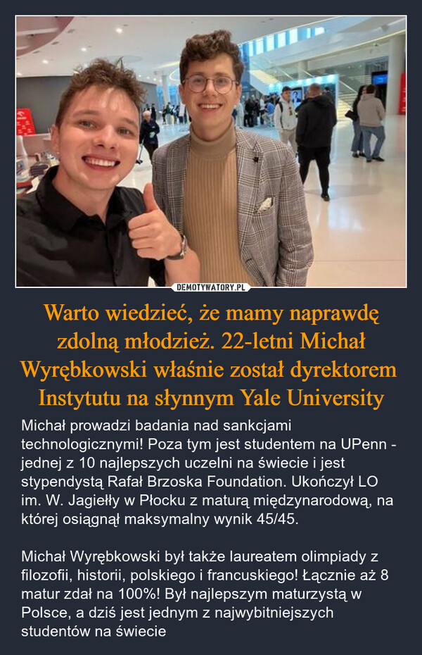 Warto wiedzieć, że mamy naprawdę zdolną młodzież. 22-letni Michał Wyrębkowski właśnie został dyrektorem  Instytutu na słynnym Yale University – Michał prowadzi badania nad sankcjami technologicznymi! Poza tym jest studentem na UPenn - jednej z 10 najlepszych uczelni na świecie i jest stypendystą Rafał Brzoska Foundation. Ukończył LO im. W. Jagiełły w Płocku z maturą międzynarodową, na której osiągnął maksymalny wynik 45/45. Michał Wyrębkowski był także laureatem olimpiady z filozofii, historii, polskiego i francuskiego! Łącznie aż 8 matur zdał na 100%! Był najlepszym maturzystą w Polsce, a dziś jest jednym z najwybitniejszych studentów na świecie 