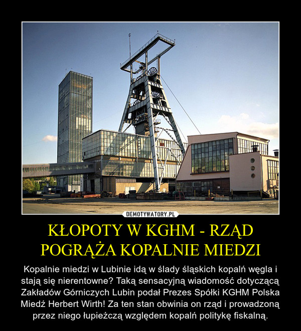 KŁOPOTY W KGHM - RZĄD POGRĄŻA KOPALNIE MIEDZI – Kopalnie miedzi w Lubinie idą w ślady śląskich kopalń węgla i stają się nierentowne? Taką sensacyjną wiadomość dotyczącą Zakładów Górniczych Lubin podał Prezes Spółki KGHM Polska Miedź Herbert Wirth! Za ten stan obwinia on rząd i prowadzoną przez niego łupieżczą względem kopalń politykę fiskalną. 