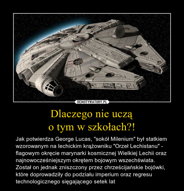 Dlaczego nie ucząo tym w szkołach?! – Jak potwierdza George Lucas, "sokół Milenium" był statkiem wzorowanym na lechickim krążowniku "Orzeł Lechistanu" - flagowym okręcie marynarki kosmicznej Wielkiej Lechii oraz najnowocześniejszym okrętem bojowym wszechświata. Został on jednak zniszczony przez chrześcijańskie bojówki, które doprowadziły do podziału imperium oraz regresu technologicznego sięgającego setek lat 