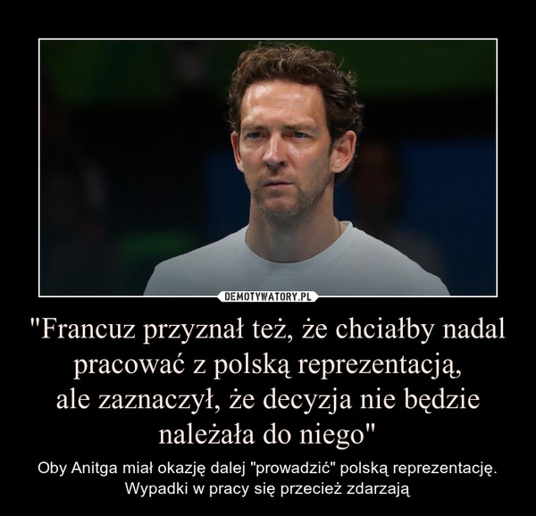 "Francuz przyznał też, że chciałby nadal pracować z polską reprezentacją,ale zaznaczył, że decyzja nie będzie należała do niego" – Oby Anitga miał okazję dalej "prowadzić" polską reprezentację. Wypadki w pracy się przecież zdarzają 