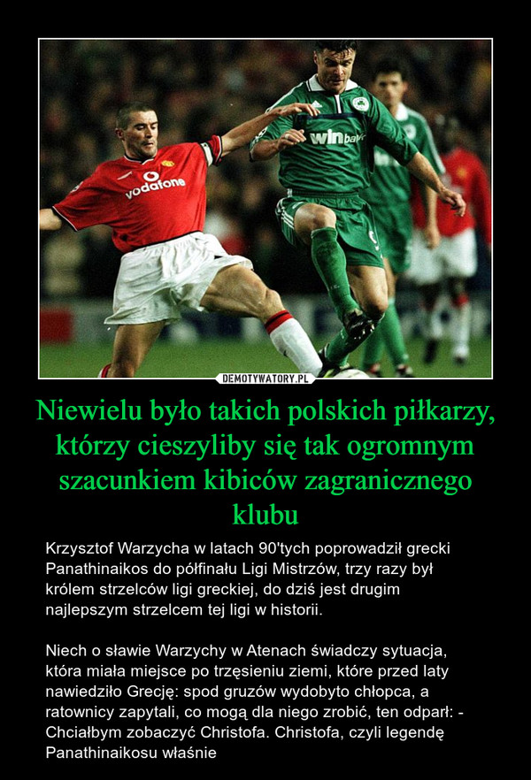 Niewielu było takich polskich piłkarzy, którzy cieszyliby się tak ogromnym szacunkiem kibiców zagranicznego klubu – Krzysztof Warzycha w latach 90'tych poprowadził grecki Panathinaikos do półfinału Ligi Mistrzów, trzy razy był królem strzelców ligi greckiej, do dziś jest drugim najlepszym strzelcem tej ligi w historii. Niech o sławie Warzychy w Atenach świadczy sytuacja, która miała miejsce po trzęsieniu ziemi, które przed laty nawiedziło Grecję: spod gruzów wydobyto chłopca, a ratownicy zapytali, co mogą dla niego zrobić, ten odparł: - Chciałbym zobaczyć Christofa. Christofa, czyli legendę Panathinaikosu właśnie 