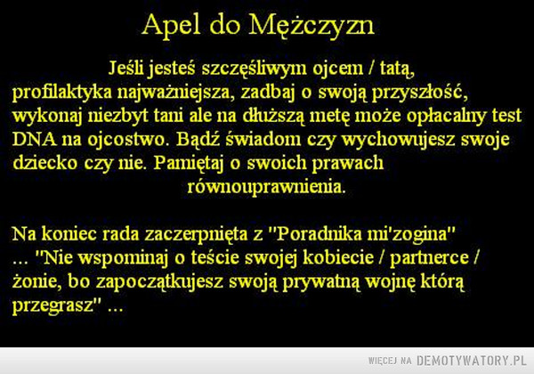 Do mężczyzn –  Apel do Mężczyzn. Jeśli jesteś szczęśliwym ojcem / tatą, profilaktyka najważniejsza, zadbaj o swoją przyszłość, wykonaj niezbyt tani ale na clluższą metę może opłacalny test DNA na ojcostwo. Bądź świadom czy wychowujesz swoje dziecko czy nie. Pamiętaj o swoich prawach równouprawnienia. Na koniec rada zaczerpnięta z "Poradnika minizona" ... "Nie wspominaj o teście swojej kobiecie / partnerce / żonie, bo zapoczątkujesz swoją prywatną wojnę którą przegrasz" 