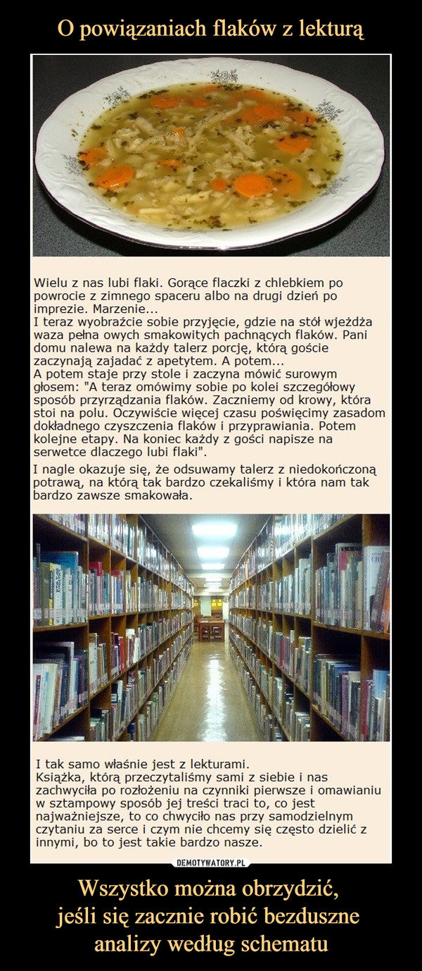 Wszystko można obrzydzić, jeśli się zacznie robić bezduszne analizy według schematu –  Wielu z nas lubi flaki. Gorące flaczki z chlebkiem po 	powrocie z zimnego spaceru albo na drugi dzień po 	imprezie. Marzenie... 	I teraz wyobraźcie sobie przyjęcie, gdzie na stół wjeżdża 	waza pełna owych smakowitych pachnących flaków. Pani 	domu nalewa na każdy talerz porcję, którą goście 	zaczynają zajadać z apetytem. A potem... 	A potem staje przy stole i zaczyna mówić surowym 	głosem: "A teraz omówimy sobie po kolei szczegółowy 	sposób przyrządzania flaków. Zaczniemy od krowy, która 	stoi na polu. Oczywiście więcej czasu poświęcimy zasadom 	dokładnego czyszczenia flaków i przyprawiania. Potem 	kolejne etapy. Na koniec każdy z gości napisze na 	serwetce dlaczego lubi flaki” 	I nagle okazuje się, że odsuwamy talerz z niedokończoną 	potrawą, na którą tak bardzo czekaliśmy i która nam tak 	bardzo zawsze smakowała. 	I tak samo właśnie jest z lekturami. 	Książka, którą przeczytaliśmy sami z siebie i nas 	zachwyciła po rozłożeniu na czynniki pierwsze i omawianiu 	w sztampowy sposób jej treści traci to, co jest 	najważniejsze, to co chwyciło nas przy samodzielnym 	czytaniu za serce i czym nie chcemy się często dzielić z 	innymi, bo to jest takie bardzo nasze.