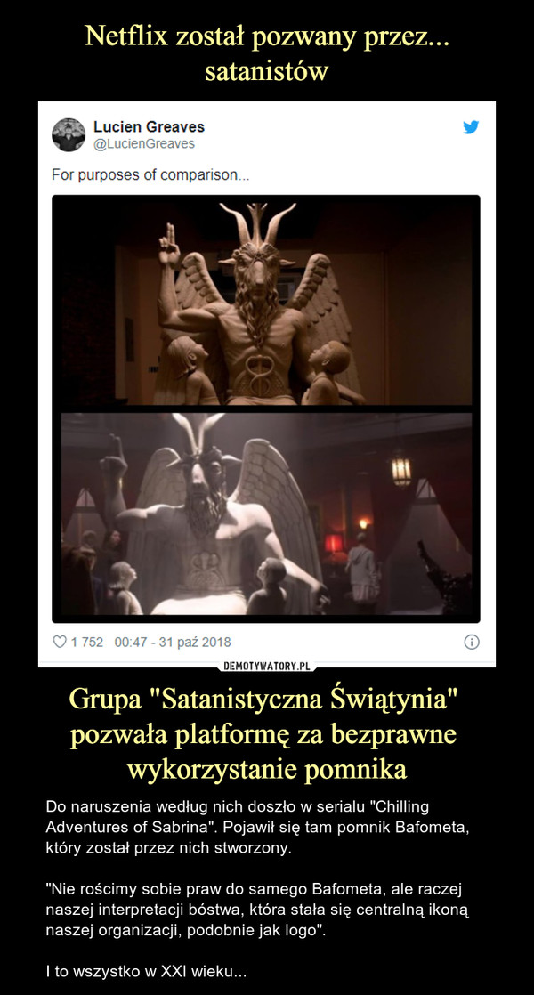 Grupa "Satanistyczna Świątynia" pozwała platformę za bezprawne wykorzystanie pomnika – Do naruszenia według nich doszło w serialu "Chilling Adventures of Sabrina". Pojawił się tam pomnik Bafometa, który został przez nich stworzony."Nie rościmy sobie praw do samego Bafometa, ale raczej naszej interpretacji bóstwa, która stała się centralną ikoną naszej organizacji, podobnie jak logo". I to wszystko w XXI wieku... For purposes of comparision