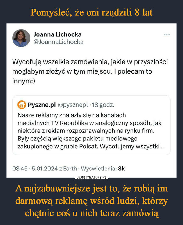 A najzabawniejsze jest to, że robią im darmową reklamę wśród ludzi, którzy chętnie coś u nich teraz zamówią –  Joanna Lichocka@JoannaLichockaWycofuję wszelkie zamówienia, jakie w przyszłościmogłabym złożyć w tym miejscu. I polecam toinnym:)Pyszne.pl @pysznepl 18 godz.Nasze reklamy znalazły się na kanałachmedialnych TV Republika w analogiczny sposób, jakniektóre z reklam rozpoznawalnych na rynku firm.Były częścią większego pakietu mediowegozakupionego w grupie Polsat. Wycofujemy wszystki...08:45 5.01.2024 z Earth. Wyświetlenia: 8k.