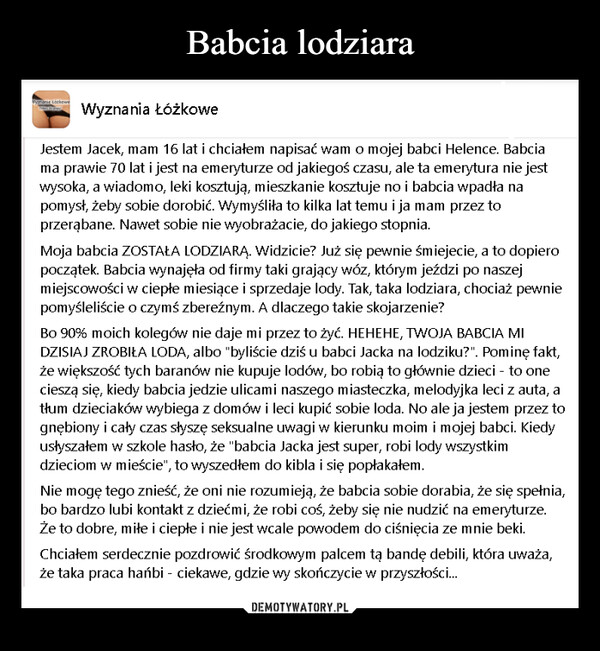  –  Wyznanie Lötkowe Wyznania ŁóżkoweJestem Jacek, mam 16 lat i chciałem napisać wam o mojej babci Helence. Babciama prawie 70 lat i jest na emeryturze od jakiegoś czasu, ale ta emerytura nie jestwysoka, a wiadomo, leki kosztują, mieszkanie kosztuje no i babcia wpadła napomysł, żeby sobie dorobić. Wymyśliła to kilka lat temu i ja mam przez toprzerąbane. Nawet sobie nie wyobrażacie, do jakiego stopnia.Moja babcia ZOSTAŁA LODZIARĄ. Widzicie? Już się pewnie śmiejecie, a to dopieropoczątek. Babcia wynajęła od firmy taki grający wóz, którym jeździ po naszejmiejscowości w ciepłe miesiące i sprzedaje lody. Tak, taka lodziara, chociaż pewniepomyśleliście o czymś zbereźnym. A dlaczego takie skojarzenie?Bo 90% moich kolegów nie daje mi przez to żyć. HEHEHE, TWOJA BABCIA MIDZISIAJ ZROBIŁA LODA, albo "byliście dziś u babci Jacka na lodziku?". Pominę fakt,że większość tych baranów nie kupuje lodów, bo robią to głównie dzieci - to onecieszą się, kiedy babcia jedzie ulicami naszego miasteczka, melodyjka leci z auta, atłum dzieciaków wybiega z domów i leci kupić sobie loda. No ale ja jestem przez tognębiony i cały czas słyszę seksualne uwagi w kierunku moim i mojej babci. Kiedyusłyszałem w szkole hasło, że "babcia Jacka jest super, robi lody wszystkimdzieciom w mieście", to wyszedłem do kibla i się popłakałem.Nie mogę tego znieść, że oni nie rozumieją, że babcia sobie dorabia, że się spełnia,bo bardzo lubi kontakt z dziećmi, że robi coś, żeby się nie nudzić na emeryturze.Że to dobre, miłe i ciepłe i nie jest wcale powodem do ciśnięcia ze mnie beki.Chciałem serdecznie pozdrowić środkowym palcem tą bandę debili, która uważa,że taka praca hańbi - ciekawe, gdzie wy skończycie w przyszłości...