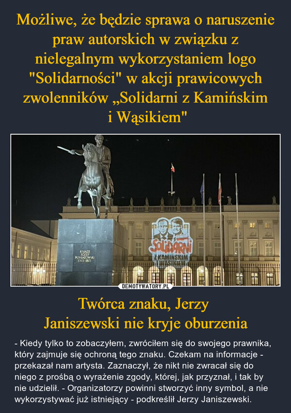 Twórca znaku, Jerzy Janiszewski nie kryje oburzenia – - Kiedy tylko to zobaczyłem, zwróciłem się do swojego prawnika, który zajmuje się ochroną tego znaku. Czekam na informacje - przekazał nam artysta. Zaznaczył, że nikt nie zwracał się do niego z prośbą o wyrażenie zgody, której, jak przyznał, i tak by nie udzielił. - Organizatorzy powinni stworzyć inny symbol, a nie wykorzystywać już istniejący - podkreślił Jerzy Janiszewski. KSIAZEJOZEFPONIATOWSKI1763 1813SOLMARNIZ KAMINSKIM=========TOODE====you-REwwwwww