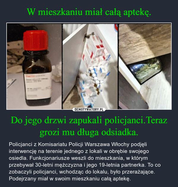 Do jego drzwi zapukali policjanci.Teraz grozi mu długa odsiadka. – Policjanci z Komisariatu Policji Warszawa Włochy podjęli interwencję na terenie jednego z lokali w obrębie swojego osiedla. Funkcjonariusze weszli do mieszkania, w którym przebywał 30-letni mężczyzna i jego 19-letnia partnerka. To co zobaczyli policjanci, wchodząc do lokalu, było przerażające. Podejrzany miał w swoim mieszkaniu całą aptekę. 