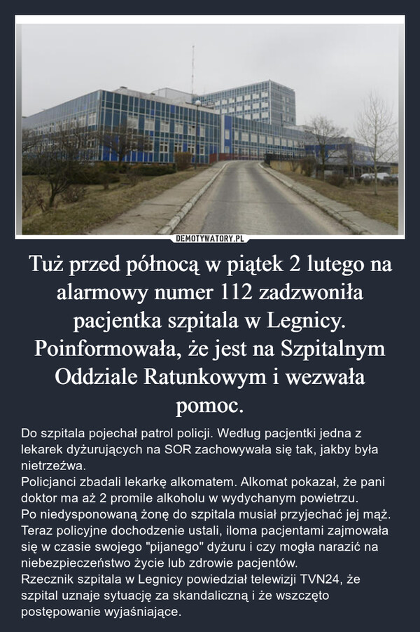 Tuż przed północą w piątek 2 lutego na alarmowy numer 112 zadzwoniła pacjentka szpitala w Legnicy. Poinformowała, że jest na Szpitalnym Oddziale Ratunkowym i wezwała pomoc. – Do szpitala pojechał patrol policji. Według pacjentki jedna z lekarek dyżurujących na SOR zachowywała się tak, jakby była nietrzeźwa.Policjanci zbadali lekarkę alkomatem. Alkomat pokazał, że pani doktor ma aż 2 promile alkoholu w wydychanym powietrzu.Po niedysponowaną żonę do szpitala musiał przyjechać jej mąż. Teraz policyjne dochodzenie ustali, iloma pacjentami zajmowała się w czasie swojego "pijanego" dyżuru i czy mogła narazić na niebezpieczeństwo życie lub zdrowie pacjentów.Rzecznik szpitala w Legnicy powiedział telewizji TVN24, że szpital uznaje sytuację za skandaliczną i że wszczęto postępowanie wyjaśniające. 