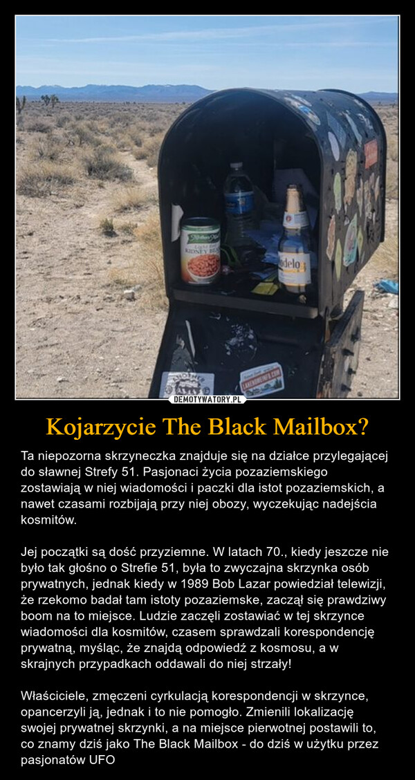 Kojarzycie The Black Mailbox? – Ta niepozorna skrzyneczka znajduje się na działce przylegającej do sławnej Strefy 51. Pasjonaci życia pozaziemskiego zostawiają w niej wiadomości i paczki dla istot pozaziemskich, a nawet czasami rozbijają przy niej obozy, wyczekując nadejścia kosmitów. Jej początki są dość przyziemne. W latach 70., kiedy jeszcze nie było tak głośno o Strefie 51, była to zwyczajna skrzynka osób prywatnych, jednak kiedy w 1989 Bob Lazar powiedział telewizji, że rzekomo badał tam istoty pozaziemske, zaczął się prawdziwy boom na to miejsce. Ludzie zaczęli zostawiać w tej skrzynce wiadomości dla kosmitów, czasem sprawdzali korespondencję prywatną, myśląc, że znajdą odpowiedź z kosmosu, a w skrajnych przypadkach oddawali do niej strzały! Właściciele, zmęczeni cyrkulacją korespondencji w skrzynce, opancerzyli ją, jednak i to nie pomogło. Zmienili lokalizację swojej prywatnej skrzynki, a na miejsce pierwotnej postawili to, co znamy dziś jako The Black Mailbox - do dziś w użytku przez pasjonatów UFO fieNoder WLau5KIDNEY BLAAMFOLAKEHOMEINFO.COMdelo