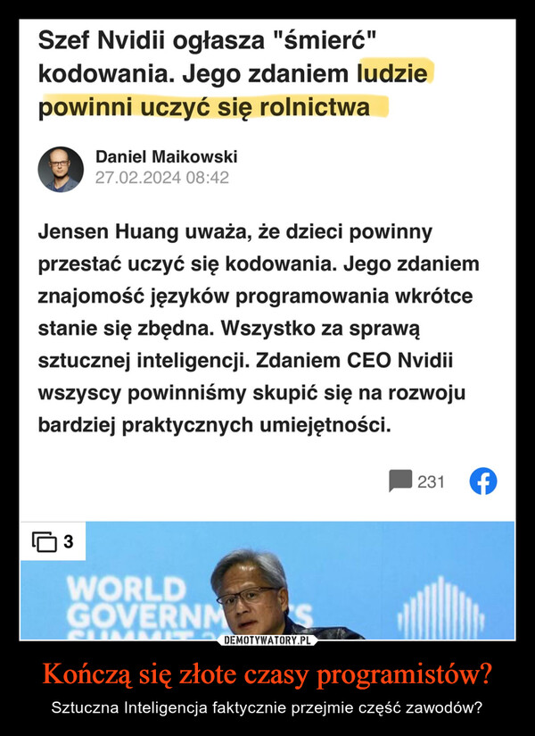 Kończą się złote czasy programistów? – Sztuczna Inteligencja faktycznie przejmie część zawodów? Szef Nvidii ogłasza "śmierć"kodowania. Jego zdaniem ludziepowinni uczyć się rolnictwaDaniel Maikowski27.02.2024 08:42Jensen Huang uważa, że dzieci powinnyprzestać uczyć się kodowania. Jego zdaniemznajomość języków programowania wkrótcestanie się zbędna. Wszystko za sprawąsztucznej inteligencji. Zdaniem CEO Nvidiiwszyscy powinniśmy skupić się na rozwojubardziej praktycznych umiejętności.3WORLDGOVERNMUMA JE 30S231 (f)