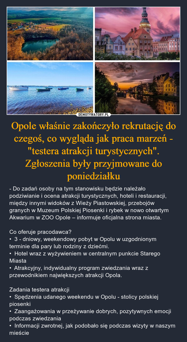 Opole właśnie zakończyło rekrutację do czegoś, co wygląda jak praca marzeń - "testera atrakcji turystycznych". Zgłoszenia były przyjmowane do poniedziałku – - Do zadań osoby na tym stanowisku będzie należało podziwianie i ocena atrakcji turystycznych, hoteli i restauracji, między innymi widoków z Wieży Piastowskiej, przebojów granych w Muzeum Polskiej Piosenki i rybek w nowo otwartym Akwarium w ZOO Opole – informuje oficjalna strona miasta.Co oferuje pracodawca?•  3 - dniowy, weekendowy pobyt w Opolu w uzgodnionym terminie dla pary lub rodziny z dziećmi.•  Hotel wraz z wyżywieniem w centralnym punkcie Starego Miasta•  Atrakcyjny, indywidualny program zwiedzania wraz z przewodnikiem największych atrakcji Opola.Zadania testera atrakcji•  Spędzenia udanego weekendu w Opolu - stolicy polskiej piosenki•  Zaangażowania w przeżywanie dobrych, pozytywnych emocji podczas zwiedzania•  Informacji zwrotnej, jak podobało się podczas wizyty w naszym mieście 