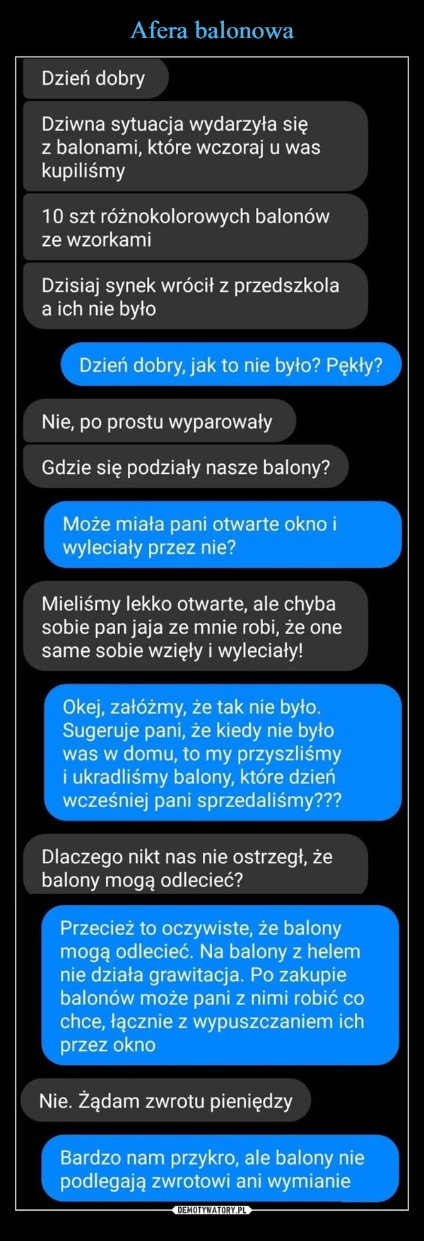  –  Dzień dobryDziwna sytuacja wydarzyła sięz balonami, które wczoraj u waskupiliśmy10 szt różnokolorowych balonówze wzorkamiDzisiaj synek wrócił z przedszkolaa ich nie byłoDzień dobry, jak to nie było? Pękły?Nie, po prostu wyparowałyGdzie się podziały nasze balony?Może miała pani otwarte okno iwyleciały przez nie?Mieliśmy lekko otwarte, ale chybasobie pan jaja ze mnie robi, że onesame sobie wzięły i wyleciały!Okej, załóżmy, że tak nie było.Sugeruje pani, że kiedy nie byłowas w domu, to my przyszliśmyi ukradliśmy balony, które dzieńwcześniej pani sprzedaliśmy???Dlaczego nikt nas nie ostrzegł, żebalony mogą odlecieć?Przecież to oczywiste, że balonymogą odlecieć. Na balony z helemnie działa grawitacja. Po zakupiebalonów może pani z nimi robić cochce, łącznie z wypuszczaniem ichprzez oknoNie. Żądam zwrotu pieniędzyBardzo nam przykro, ale balony niepodlegają zwrotowi ani wymianie