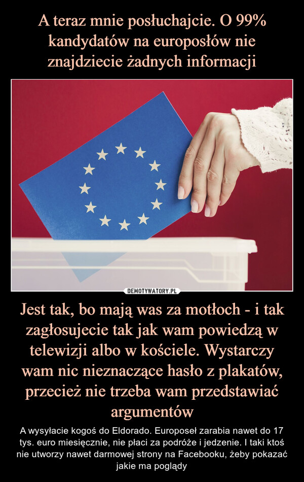 Jest tak, bo mają was za motłoch - i tak zagłosujecie tak jak wam powiedzą w telewizji albo w kościele. Wystarczy wam nic nieznaczące hasło z plakatów, przecież nie trzeba wam przedstawiać argumentów – A wysyłacie kogoś do Eldorado. Europoseł zarabia nawet do 17 tys. euro miesięcznie, nie płaci za podróże i jedzenie. I taki ktoś nie utworzy nawet darmowej strony na Facebooku, żeby pokazać jakie ma poglądy 