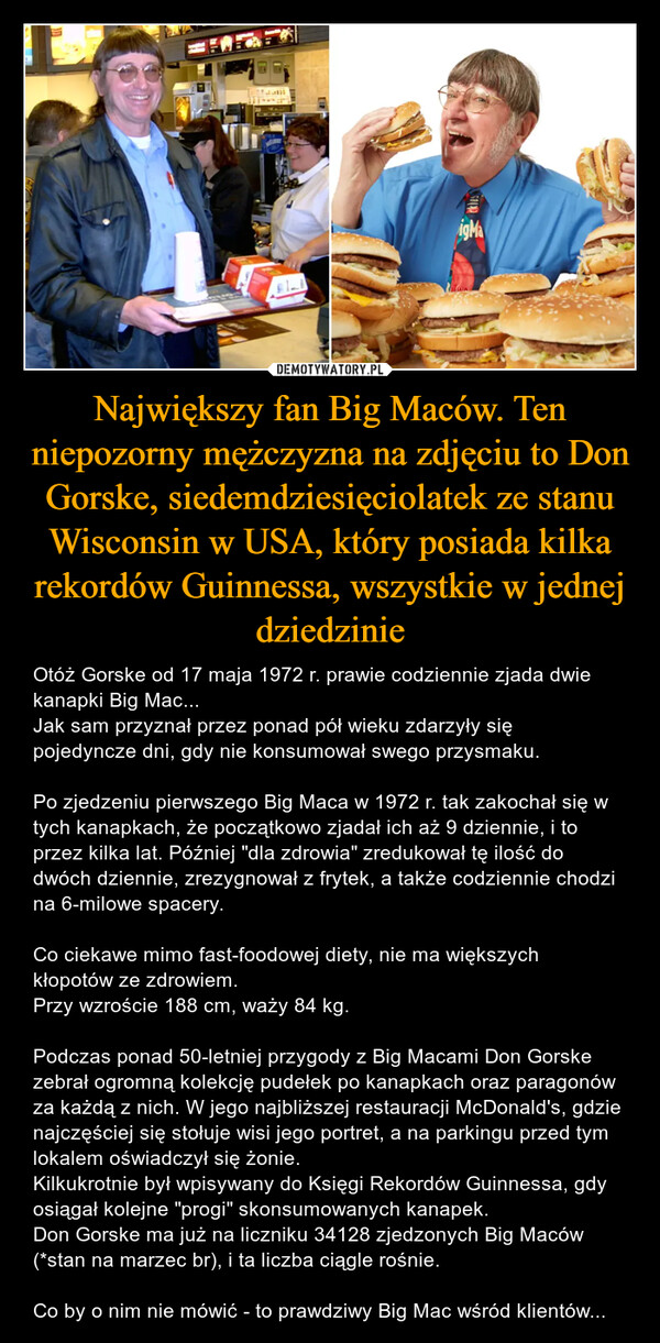 Największy fan Big Maców. Ten niepozorny mężczyzna na zdjęciu to Don Gorske, siedemdziesięciolatek ze stanu Wisconsin w USA, który posiada kilka rekordów Guinnessa, wszystkie w jednej dziedzinie – Otóż Gorske od 17 maja 1972 r. prawie codziennie zjada dwie kanapki Big Mac...Jak sam przyznał przez ponad pół wieku zdarzyły się pojedyncze dni, gdy nie konsumował swego przysmaku.Po zjedzeniu pierwszego Big Maca w 1972 r. tak zakochał się w tych kanapkach, że początkowo zjadał ich aż 9 dziennie, i to przez kilka lat. Później "dla zdrowia" zredukował tę ilość do dwóch dziennie, zrezygnował z frytek, a także codziennie chodzi na 6-milowe spacery.Co ciekawe mimo fast-foodowej diety, nie ma większych kłopotów ze zdrowiem.Przy wzroście 188 cm, waży 84 kg.Podczas ponad 50-letniej przygody z Big Macami Don Gorske zebrał ogromną kolekcję pudełek po kanapkach oraz paragonów za każdą z nich. W jego najbliższej restauracji McDonald's, gdzie najczęściej się stołuje wisi jego portret, a na parkingu przed tym lokalem oświadczył się żonie.Kilkukrotnie był wpisywany do Księgi Rekordów Guinnessa, gdy osiągał kolejne "progi" skonsumowanych kanapek.Don Gorske ma już na liczniku 34128 zjedzonych Big Maców (*stan na marzec br), i ta liczba ciągle rośnie.Co by o nim nie mówić - to prawdziwy Big Mac wśród klientów... igMa