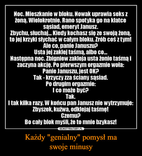 Każdy "genialny" pomysł maswoje minusy –  Noc. Mieszkanie w bloku. Nowak uprawia seks zżoną. Wielokrotnie. Rano spotyka go na klatcesąsiad, emeryt Janusz.Zbychu, słuchaj... Kiedy kochasz się ze swoją żoną,to jej krzyki słychać w całym bloku. Zrób coś z tym!Ale co, panie Januszu?Usta jej zaklej taśmą, albo co...Następna noc. Zbigniew zakleja usta żonie taśmą izaczyna akcję. Po pierwszym orgazmie woła:Panie Januszu, jest OK?Tak - krzyczy zza ściany sąsiad.Po drugim orgazmie:I co może być?Tak.I tak kilka razy. W końcu pan Janusz nie wytrzymuje:Zbyszek, kuzwa, odklejaj taśmę!Czemu?Bo cały blok myśli, że to mnie bzykasz!