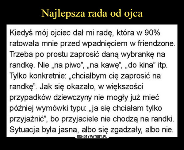  –  Kiedyś mój ojciec dał mi radę, która w 90%ratowała mnie przed wpadnięciem w friendzone.Trzeba po prostu zaprosić daną wybrankę narandkę. Nie „na piwo”, „na kawę”, „, do kina" itp.Tylko konkretnie: „,chciałbym cię zaprosić narandkę". Jak się okazało, w większościprzypadków dziewczyny nie mogły już miećpóźniej wymówki typu: „ja się chciałam tylkoprzyjaźnić", bo przyjaciele nie chodzą na randki.Sytuacja była jasna, albo się zgadzały, albo nie.