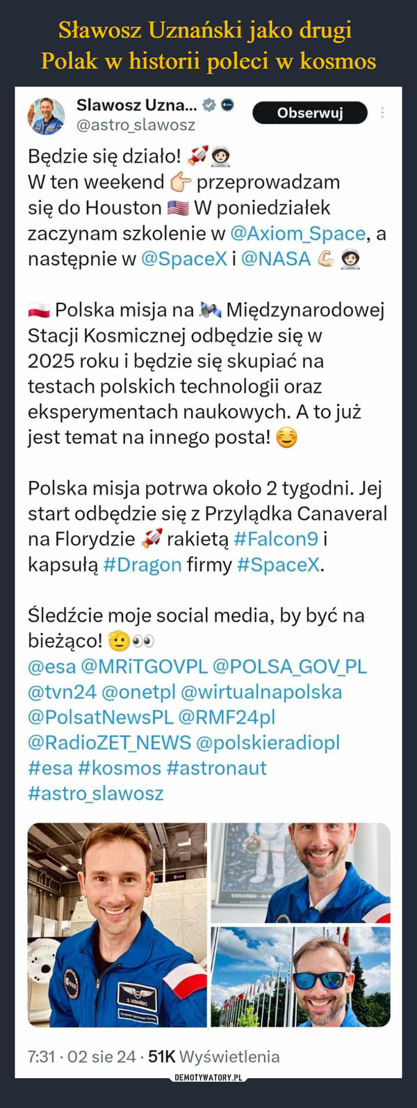  –  Slawosz Uzna...@astro_slawoszBędzie się działo!OObserwujW ten weekend & przeprowadzamsię do Houston W poniedziałekzaczynam szkolenie w @Axiom_Space, anastępnie w @SpaceX i @NASA COPolska misja naMiędzynarodowejStacji Kosmicznej odbędzie się w2025 roku i będzie się skupiać natestach polskich technologii orazeksperymentach naukowych. A to jużjest temat na innego posta!Polska misja potrwa około 2 tygodni. Jejstart odbędzie się z Przylądka Canaveralrakietą #Falcon9 ina Florydziekapsułą #Dragon firmy #SpaceX.Śledźcie moje social media, by być nabieżąco!0@esa @MRITGOVPL @POLSA_GOV_PL@tvn24 @onetpl @wirtualnapolska@PolsatNewsPL @RMF24pl@RadioZET NEWS @polskieradiopl#esa #kosmos #astronaut#astro slawoszSUDANGAZ-&7:31.02 sie 24 51K Wyświetlenia