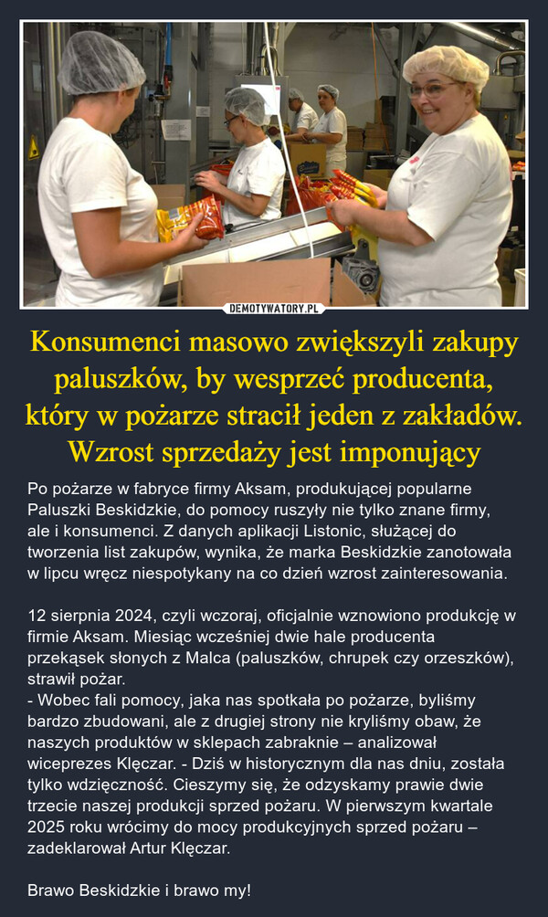 Konsumenci masowo zwiększyli zakupy paluszków, by wesprzeć producenta, który w pożarze stracił jeden z zakładów. Wzrost sprzedaży jest imponujący – Po pożarze w fabryce firmy Aksam, produkującej popularne Paluszki Beskidzkie, do pomocy ruszyły nie tylko znane firmy, ale i konsumenci. Z danych aplikacji Listonic, służącej do tworzenia list zakupów, wynika, że marka Beskidzkie zanotowała w lipcu wręcz niespotykany na co dzień wzrost zainteresowania.12 sierpnia 2024, czyli wczoraj, oficjalnie wznowiono produkcję w firmie Aksam. Miesiąc wcześniej dwie hale producenta przekąsek słonych z Malca (paluszków, chrupek czy orzeszków), strawił pożar. - Wobec fali pomocy, jaka nas spotkała po pożarze, byliśmy bardzo zbudowani, ale z drugiej strony nie kryliśmy obaw, że naszych produktów w sklepach zabraknie – analizował wiceprezes Klęczar. - Dziś w historycznym dla nas dniu, została tylko wdzięczność. Cieszymy się, że odzyskamy prawie dwie trzecie naszej produkcji sprzed pożaru. W pierwszym kwartale 2025 roku wrócimy do mocy produkcyjnych sprzed pożaru – zadeklarował Artur Klęczar.Brawo Beskidzkie i brawo my! 