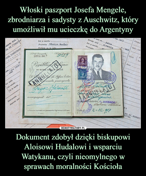 Dokument zdobył dzięki biskupowi Aloisowi Hudalowi i wsparciu Watykanu, czyli nieomylnego w sprawach moralności Kościoła –  Párpade...19II..Ojos: colode 1..94.9deNarizbasBocaLabiosOrejasvidual dactiloscópicambrele 1956..20nupciada en .........domésticoseres domes.........-------Lee y escribeProfesión Técnico MecánicTrabaja en la calleN°............. Ne42....(año 1956)........ ctms.del cutisdel cabello...de la barbaInstrucción .....Aspecto soci148del Passaporto1278180 PIN NOME LEGGEANNULLA anaatHgrorgli Affari Esteripresente passaportoGregor Helmuteraccompagnat da(1) Possono iscriversi sul passaporto i figli minori di 15 anni.MARCA DA BOLLOLIRE 24LIRE3003Estado civil divorciopaís en...julio..Lee y escribeProfesión927Firma del AtolasAutentificazione della humaColiseANNULLATUwe alioweRexsucieneFira del Autorità SINDACODato il1-Milio2-12-947ESen el sumariorio.