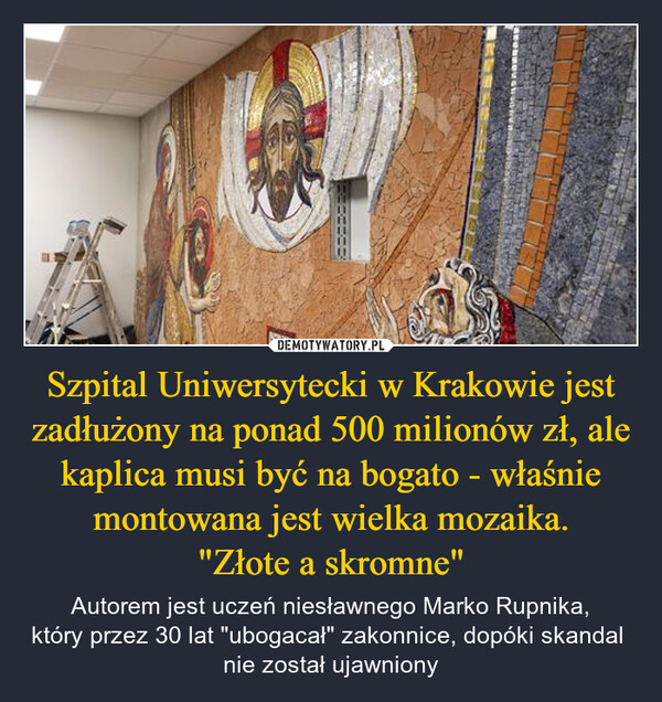 Szpital Uniwersytecki w Krakowie jest zadłużony na ponad 500 milionów zł, ale kaplica musi być na bogato - właśnie montowana jest wielka mozaika."Złote a skromne" – Autorem jest uczeń niesławnego Marko Rupnika,który przez 30 lat "ubogacał" zakonnice, dopóki skandal nie został ujawniony 