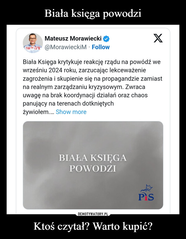 Ktoś czytał? Warto kupić? –  Mateusz MorawieckiTAK CPK @Morawiecki M FollowXBiała Księga krytykuje reakcję rządu na powódź wewrześniu 2024 roku, zarzucając lekceważeniezagrożenia i skupienie się na propagandzie zamiastna realnym zarządzaniu kryzysowym. Zwracauwagę na brak koordynacji działań oraz chaospanujący na terenach dotkniętychżywiołem.... Show moreBIAŁA KSIĘGAPOWODZIPS