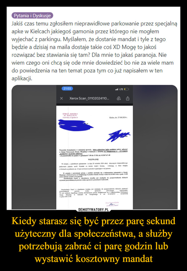 Kiedy starasz się być przez parę sekund użyteczny dla społeczeństwa, a służby potrzebują zabrać ci parę godzin lub wystawić kosztowny mandat –  Pytania i DyskusjeJakiś czas temu zgłosiłem nieprawidłowe parkowanie przez specjalnąapke w Kielcach jakiegoś gamonia przez którego nie mogłemwyjechać z parkingu. Myślałem, że dostanie mandat i tyle z tegobędzie a dzisiaj na maila dostaje takie coś XD Mogę to jakośrozwiązać bez stawiania się tam? Dla mnie to jakaś paranoja. Niewiem czego oni chcą się ode mnie dowiedzieć bo nie za wiele mamdo powiedzenia na ten temat poza tym co już napisałem w tenaplikacji.21:03X Xerox Scan_01102024110...STRAŻ MIEISKAWy, wsiakejszej sprawi,WEZWANIELTEKid 2702004