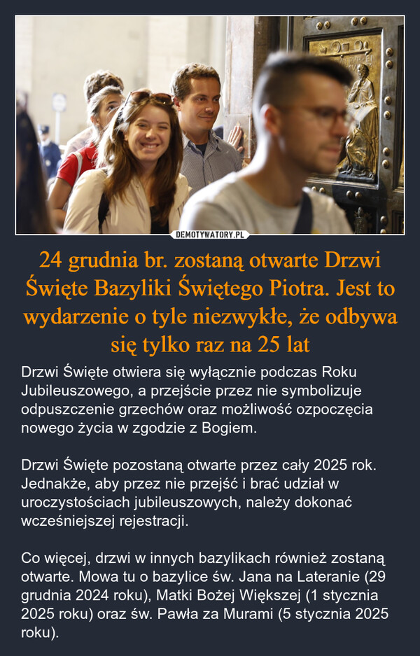 24 grudnia br. zostaną otwarte Drzwi Święte Bazyliki Świętego Piotra. Jest to wydarzenie o tyle niezwykłe, że odbywa się tylko raz na 25 lat – Drzwi Święte otwiera się wyłącznie podczas Roku Jubileuszowego, a przejście przez nie symbolizuje odpuszczenie grzechów oraz możliwość ozpoczęcia nowego życia w zgodzie z Bogiem.Drzwi Święte pozostaną otwarte przez cały 2025 rok. Jednakże, aby przez nie przejść i brać udział w uroczystościach jubileuszowych, należy dokonać wcześniejszej rejestracji. Co więcej, drzwi w innych bazylikach również zostaną otwarte. Mowa tu o bazylice św. Jana na Lateranie (29 grudnia 2024 roku), Matki Bożej Większej (1 stycznia 2025 roku) oraz św. Pawła za Murami (5 stycznia 2025 roku). IN HONOREM PRINCIPIS APOSTAVLVSV-SVRGHESIVS ROMANVSPONTMAXAN MDCXII PONT VIE