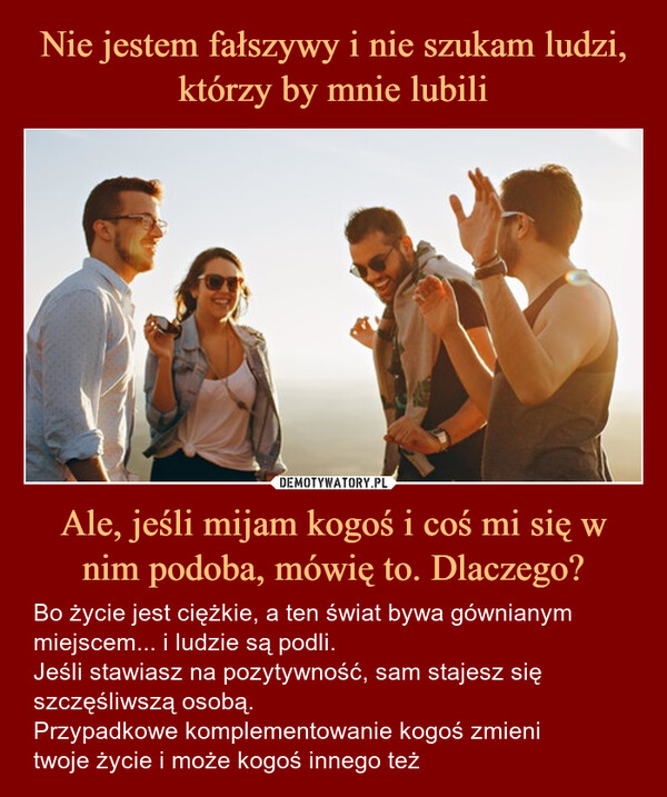 Ale, jeśli mijam kogoś i coś mi się w nim podoba, mówię to. Dlaczego? – Bo życie jest ciężkie, a ten świat bywa gównianym miejscem... i ludzie są podli.Jeśli stawiasz na pozytywność, sam stajesz się szczęśliwszą osobą.Przypadkowe komplementowanie kogoś zmienitwoje życie i może kogoś innego też Ale, jeśli mijam kogoś i coś mi się podoba, mówię to. Dlaczego?Bo życie jest ciężkie, a ten świat bywa gównianym miejscem... i ludzie są podli.Jeśli stawiasz na pozytywność, sam stajesz się szczęśliwszą osobą.Przypadkowe komplementowanie kogoś zmieni twoje życie i może kogoś innego też