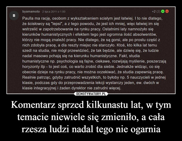 Komentarz sprzed kilkunastu lat, w tym temacie niewiele się zmieniło, a cała rzesza ludzi nadal tego nie ogarnia –  Bbyamamoto 2 lipca 2011 o 1:00+2 (2)Paulla ma rację, osobom z wykształceniem scisłym jest łatwiej. I to nie dlatego,że ścisłowcy są "lepsi", a z tego powodu, że jest ich mniej, więc łatwiej im sięwstrzelić w zapotrzebowanie na rynku pracy. Ostatnimi laty namnożyło siękierunków humanistycznych i efektem tego jest ogromna ilość absolwentów,którzy nie mogą znaleźć pracy. Nie dlatego, że są gorsi, ale po prostu część znich zdobyła pracę, a dla reszty miejsc nie starczyło. Ktoś, kto kilka lat temuszedl na studia, nie mógł przewidzieć, że tak będzie, ale dziwię się, że ludzienadal masowo pchają się na kierunku humanistyczne. Fakt, studiahumanistyczne np. psychologia są fajne, ciekawe, rozwijają myślenie, poszerzająhoryzonty itp - to jest coś, co warto zrobić dla siebie. Jednakże widząc, co sięobecnie dzieje na rynku pracy, nie można oczekiwać, że studia zapewnią pracę.Realnie patrząc, gdyby zatrudnić wszystkich, to byłoby np. 5 nauczycieli w jednejklasie, podczas gdy do przeprowadzenia lekcji wystarczy jeden, ew. dwóch wklasie integracyjnej i żaden dyrektor nie zatrudni więcej.