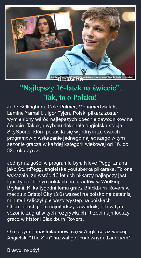 "Najlepszy 16-latek na świecie".Tak, to o Polaku! – Jude Bellingham, Cole Palmer, Mohamed Salah, Lamine Yamal i... Igor Tyjon. Polski piłkarz został wymieniony wśród najlepszych obecnie zawodników na świecie. Takiego wyboru dokonała angielska stacja SkySports, która pokusiła się w jednym ze swoich programów o wskazanie jednego najlepszego w tym sezonie gracza w każdej kategorii wiekowej od 16. do 32. roku życia.Jednym z gości w programie była Nieve Pegg, znana jako StuntPegg, angielska youtuberka piłkarska. To ona wskazała, że wśród 16-letnich piłkarzy najlepszy jest Igor Tyjon. To syn polskich emigrantów w Wielkiej Brytanii. Kilka tygodni temu gracz Blackburn Rovers w meczu z Bristol City (3:0) wszedł na boisko na ostatnią minutę i zaliczył pierwszy występ na boiskach Championship. To najmłodszy zawodnik, jaki w tym sezonie zagrał w tych rozgrywkach i trzeci najmłodszy gracz w historii Blackburn Rovers.O młodym napastniku mówi się w Anglii coraz więcej. Angielski "The Sun" nazwał go "cudownym dzieckiem".Brawo, młody! DE TYJOHIgor Tyjon (Foto: IMAGO/NEWSPIX.PL, YouTube/screen z programu "Saturday Social" / newspix.pl)