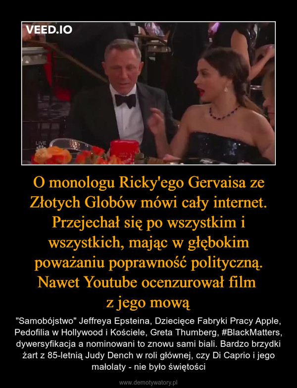 O monologu Ricky'ego Gervaisa ze Złotych Globów mówi cały internet. Przejechał się po wszystkim i wszystkich, mając w głębokim poważaniu poprawność polityczną. Nawet Youtube ocenzurował film z jego mową – "Samobójstwo" Jeffreya Epsteina, Dziecięce Fabryki Pracy Apple, Pedofilia w Hollywood i Kościele, Greta Thumberg, #BlackMatters, dywersyfikacja a nominowani to znowu sami biali. Bardzo brzydki żart z 85-letnią Judy Dench w roli głównej, czy Di Caprio i jego małolaty - nie było świętości 