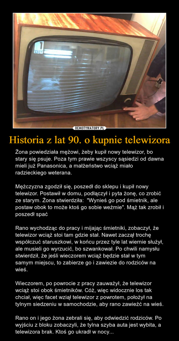 Historia z lat 90. o kupnie telewizora – Żona powiedziała mężowi, żeby kupił nowy telewizor, bo stary się psuje. Poza tym prawie wszyscy sąsiedzi od dawna mieli już Panasonica, a małżeństwo wciąż miało radzieckiego weterana.Mężczyzna zgodził się, poszedł do sklepu i kupił nowy telewizor. Postawił w domu, podłączył i pyta żonę, co zrobić ze starym. Żona stwierdziła:  "Wynieś go pod śmietnik, ale postaw obok to może ktoś go sobie weźmie". Mąż tak zrobił i poszedł spaćRano wychodząc do pracy i mijając śmietniki, zobaczył, że telewizor wciąż stoi tam gdzie stał. Nawet zaczął trochę współczuć staruszkowi, w końcu przez tyle lat wiernie służył, ale musieli go wyrzucić, bo szwankował. Po chwili namysłu stwierdził, że jeśli wieczorem wciąż będzie stał w tym samym miejscu, to zabierze go i zawiezie do rodziców na wieś.Wieczorem, po powrocie z pracy zauważył, że telewizor wciąż stoi obok śmietników. Cóż, więc widocznie los tak chciał, więc facet wziął telewizor z powrotem, położył na tylnym siedzeniu w samochodzie, aby rano zawieźć na wieś.Rano on i jego żona zebrali się, aby odwiedzić rodziców. Po wyjściu z bloku zobaczyli, że tylna szyba auta jest wybita, a telewizora brak. Ktoś go ukradł w nocy... 