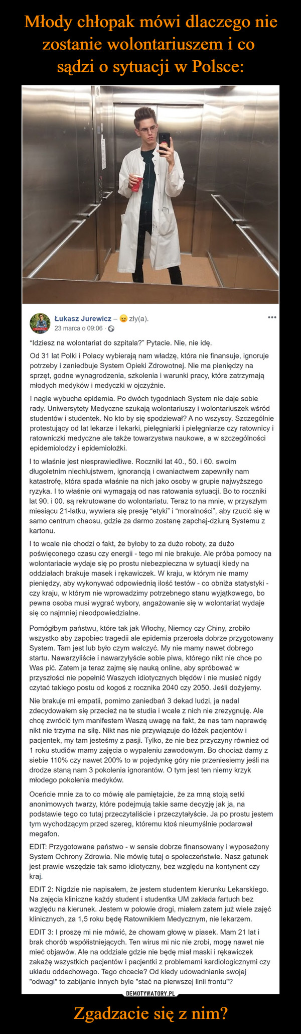 Zgadzacie się z nim? –  Łukasz Jurewicz – zły(a).23 marca o 09:06 · “Idziesz na wolontariat do szpitala?” Pytacie. Nie, nie idę.Od 31 lat Polki i Polacy wybierają nam władzę, która nie finansuje, ignoruje potrzeby i zaniedbuje System Opieki Zdrowotnej. Nie ma pieniędzy na sprzęt, godne wynagrodzenia, szkolenia i warunki pracy, które zatrzymają młodych medyków i medyczki w ojczyźnie.I nagle wybucha epidemia. Po dwóch tygodniach System nie daje sobie rady. Uniwersytety Medyczne szukają wolontariuszy i wolontariuszek wśród studentów i studentek. No kto by się spodziewał? A no wszyscy. Szczególnie protestujący od lat lekarze i lekarki, pielęgniarki i pielęgniarze czy ratownicy i ratowniczki medyczne ale także towarzystwa naukowe, a w szczególności epidemiolodzy i epidemiolożki.I to właśnie jest niesprawiedliwe. Roczniki lat 40., 50. i 60. swoim długoletnim niechlujstwem, ignorancją i cwaniactwem zapewniły nam katastrofę, która spada właśnie na nich jako osoby w grupie najwyższego ryzyka. I to właśnie oni wymagają od nas ratowania sytuacji. Bo to roczniki lat 90. i 00. są rekrutowane do wolontariatu. Teraz to na mnie, w przyszłym miesiącu 21-latku, wywiera się presję “etyki” i “moralności”, aby rzucić się w samo centrum chaosu, gdzie za darmo zostanę zapchaj-dziurą Systemu z kartonu.I to wcale nie chodzi o fakt, że byłoby to za dużo roboty, za dużo poświęconego czasu czy energii - tego mi nie brakuje. Ale próba pomocy na wolontariacie wydaje się po prostu niebezpieczna w sytuacji kiedy na oddziałach brakuje masek i rękawiczek. W kraju, w którym nie mamy pieniędzy, aby wykonywać odpowiednią ilość testów - co obniża statystyki - czy kraju, w którym nie wprowadzimy potrzebnego stanu wyjątkowego, bo pewna osoba musi wygrać wybory, angażowanie się w wolontariat wydaje się co najmniej nieodpowiedzialne.Pomógłbym państwu, które tak jak Włochy, Niemcy czy Chiny, zrobiło wszystko aby zapobiec tragedii ale epidemia przerosła dobrze przygotowany System. Tam jest lub było czym walczyć. My nie mamy nawet dobrego startu. Nawarzyliście i nawarzyłyście sobie piwa, którego nikt nie chce po Was pić. Zatem ja teraz zajmę się nauką online, aby spróbować w przyszłości nie popełnić Waszych idiotycznych błędów i nie musieć nigdy czytać takiego postu od kogoś z rocznika 2040 czy 2050. Jeśli dożyjemy.Nie brakuje mi empatii, pomimo zaniedbań 3 dekad ludzi, ja nadal zdecydowałem się przecież na te studia i wcale z nich nie zrezygnuję. Ale chcę zwrócić tym manifestem Waszą uwagę na fakt, że nas tam naprawdę nikt nie trzyma na siłę. Nikt nas nie przywiązuje do łóżek pacjentów i pacjentek, my tam jesteśmy z pasji. Tylko, że nie bez przyczyny również od 1 roku studiów mamy zajęcia o wypaleniu zawodowym. Bo chociaż damy z siebie 110% czy nawet 200% to w pojedynkę góry nie przeniesiemy jeśli na drodze staną nam 3 pokolenia ignorantów. O tym jest ten niemy krzyk młodego pokolenia medyków.Oceńcie mnie za to co mówię ale pamiętajcie, że za mną stoją setki anonimowych twarzy, które podejmują takie same decyzję jak ja, na podstawie tego co tutaj przeczytaliście i przeczytałyście. Ja po prostu jestem tym wychodzącym przed szereg, któremu ktoś nieumyślnie podarował megafon.EDIT: Przygotowane państwo - w sensie dobrze finansowany i wyposażony System Ochrony Zdrowia. Nie mówię tutaj o społeczeństwie. Nasz gatunek jest prawie wszędzie tak samo idiotyczny, bez względu na kontynent czy kraj.EDIT 2: Nigdzie nie napisałem, że jestem studentem kierunku Lekarskiego. Na zajęcia kliniczne każdy student i studentka UM zakłada fartuch bez względu na kierunek. Jestem w połowie drogi, miałem zatem już wiele zajęć klinicznych, za 1,5 roku będę Ratownikiem Medycznym, nie lekarzem.EDIT 3: I proszę mi nie mówić, że chowam głowę w piasek. Mam 21 lat i brak chorób współistniejących. Ten wirus mi nic nie zrobi, mogę nawet nie mieć objawów. Ale na oddziale gdzie nie będę miał maski i rękawiczek zakażę wszystkich pacjentów i pacjentki z problemami kardiologicznymi czy układu oddechowego. Tego chcecie? Od kiedy udowadnianie swojej "odwagi" to zabijanie innych byle "stać na pierwszej linii frontu"?