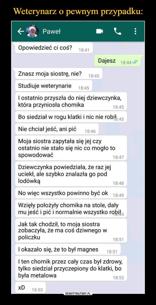  –  PawełOpowiedzieć ci coś?18:41Dajesz 18:44 IZnasz moja siostrę, nie?18:45Studiuje weterynarie18:45I ostatnio przyszła do niej dziewczynka,która przyniosła chomika18:45Bo siedział w rogu klatki i nic nie robit 45Nie chciał jeść, ani pić18:46Moja siostra zapytała się jej czyostatnio nie stało się nic co mogło tospowodować18:47Dziewczynka powiedziała, że raz jejuciekł, ale szybko znalazła go podlodówką18:48No więc wszystko powinno być ok18:49Wzięły położyły chomika na stole, dałymu jeść i pić i normalnie wszystko robił,18:49Jak tak chodził, to moja siostrazobaczyła, że ma coś dziwnego wpoliczku18:51I okazało się, że to był magnes18:51I ten chomik przez cały czas był zdrowy,tylko siedział przyczepiony do klatki, bobyła metalowa18:53xD18:53...