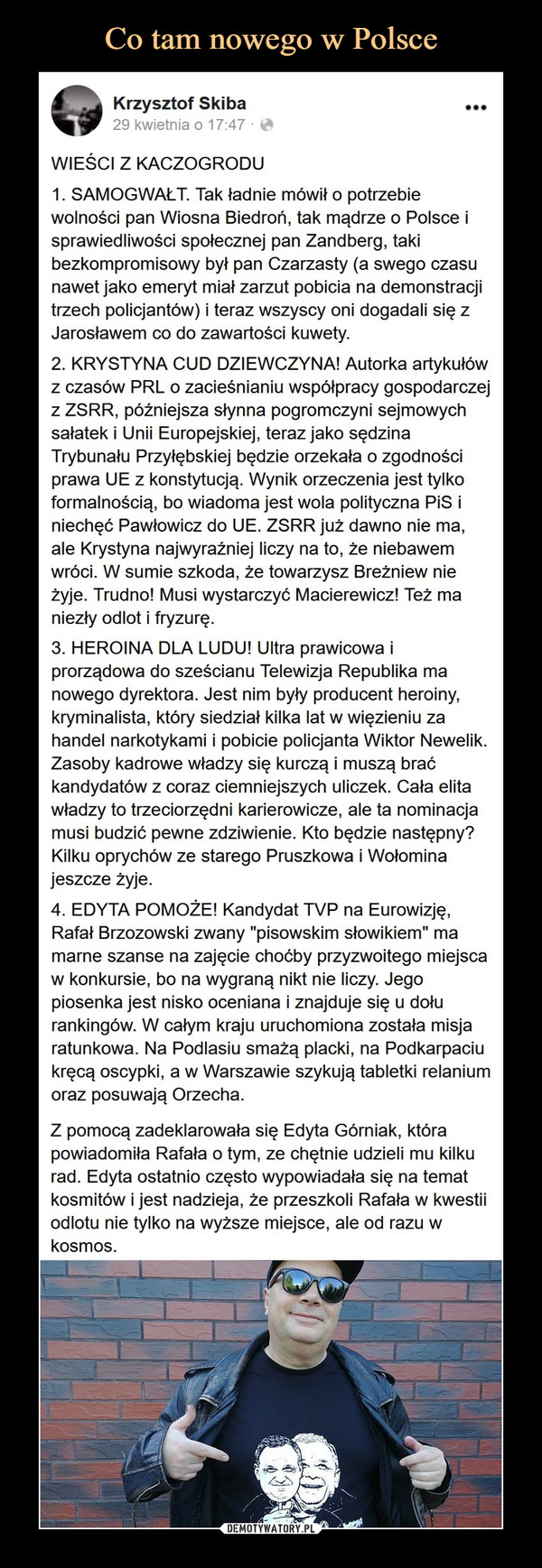  –  Krzysztof SkibaWIEŚCI Z KACZOGRODU1. SAMOGWAŁT. Tak ładnie mówił o potrzebiewolności pan Wiosna Biedroń, lak mądrze o Polsce isprawiedliwości społecznej pan Zandberg. lakibezkompromisowy byt pan Czarzasty (a swego czasunawet jako emeryt miał zarzut pobicia na demonstracjitrzech policjantów) i teraz wszyscy oni dogadali się zJarosławem co do zawartości kuwety.2. KRYSTYNA CUD DZIEWCZYNA! Autorka artykułówz czasów PRL o zacieśnianiu współpracy gospodarczejZ ZSRR. późniejsza słynna pogromczyni sejmowychsałatek i Unii Europejskiej, teraz jako sędzinaTrybunału Przyłębskiej będzie orzekała o zgodnościprawa UE z konstytucją. Wynik orzeczenia jest tylkoformalnością, bo wiadoma jest wola polityczna PIS Iniechęć Pawłowicz do UE. ZSRR już dawno nie ma.ale Krystyna najwyraźniej liczy na to. że niebawemwróci. W sumie szkoda, że towarzysz Breżniew nieżyje Trudno1 Musi wystarczyć Macierewicz! Też maniezły odlot i fryzurę.3. HEROINA DLA LUDU' Ultra prawicowa iprorządowa do sześcianu Telewizja Republika manowego dyrektora. Jest nim były producent heroiny,kryminalista, który siedział kilka lat w więzieniu zahandel narkotykami i pobicie policjanta Wiktor Newelik.Zasoby kadrowe władzy się kurczą i muszą braćkandydatów z coraz ciemniejszych uliczek. Cała elitawładzy to trzeciorzędni karierowicze, ale ta nominacjamusi budzić pewne zdziwienie. Kto będzie następny?Kilku oprychów ze starego Pruszkowa i Wołominajeszcze żyje.4. EDYTA POMOŻE! Kandydat TVP na Eurowizję.Rafał Brzozowski zwany "pisowskim słowikiem" mamarne szanse na zajęcie choćby przyzwoitego miejscaw konkursie, bo na wygraną nikt nie liczy Jegopiosenka jest nisko oceniana i znajduje się u dołurankingów. W całym kraju uruchomiona została misjaratunkowa. Na Podlasiu smażą placki, na Podkarpaciukręcą oscypki, a w Warszawie szykują tabletki relaniumoraz posuwają Orzecha.Z pomocą zadeklarowała się Edyta Górniak, którapowiadomiła Rafała o tym. ze chętnie udzieli mu kilkurad. Edyta ostatnio często wypowiadała się na tematkosmitów i jest nadzieja, że przeszkoli Rafała w kwestiiodlotu nie tylko na wyższe miejsce, ale od razu wkosmos.