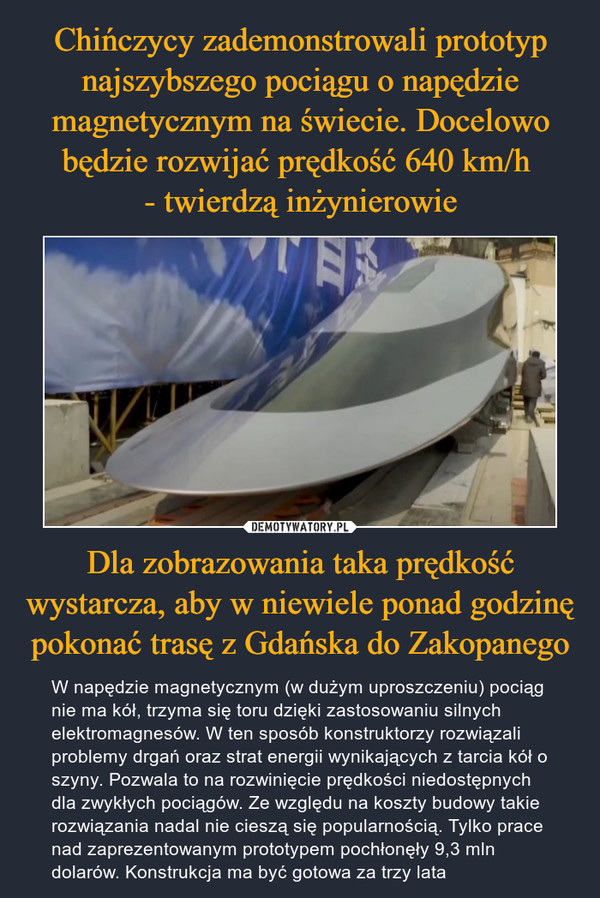 Dla zobrazowania taka prędkość wystarcza, aby w niewiele ponad godzinę pokonać trasę z Gdańska do Zakopanego – W napędzie magnetycznym (w dużym uproszczeniu) pociąg nie ma kół, trzyma się toru dzięki zastosowaniu silnych elektromagnesów. W ten sposób konstruktorzy rozwiązali problemy drgań oraz strat energii wynikających z tarcia kół o szyny. Pozwala to na rozwinięcie prędkości niedostępnych dla zwykłych pociągów. Ze względu na koszty budowy takie rozwiązania nadal nie cieszą się popularnością. Tylko prace nad zaprezentowanym prototypem pochłonęły 9,3 mln dolarów. Konstrukcja ma być gotowa za trzy lata 