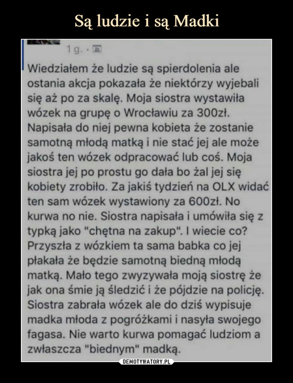  –  Wiedziałem że ludzie są spierdolenia ale ostania akcja pokazała że niektórzy wyjebali się aż po za skalę. Moja siostra wystawiła wózek na grupę o Wrocławiu za 300zł. Napisała do niej pewna kobieta że zostanie samotną młodą matką i nie stać jej ale może jakoś ten wózek odpracować lub coś. Moja siostra jej po prostu go dała bo żal jej się kobiety zrobiło. Za jakiś tydzień na OLX widać ten sam wózek wystawiony za 600zł. No kurwa no nie. Siostra napisała i umówiła się z typka jako "chętna na zakup". I wiecie co? Przyszła z wózkiem ta sama babka co jej płakała że będzie samotną biedną młodą matką. Mało tego zwyzywała moją siostrę że jak ona śmie ją śledzić i że pójdzie na policję. Siostra zabrała wózek ale do dziś wypisuje madka młoda z pogróżkami i nasyła swojego fagasa. Nie warto kurwa pomagać ludziom a zwłaszcza "biednym" madką.