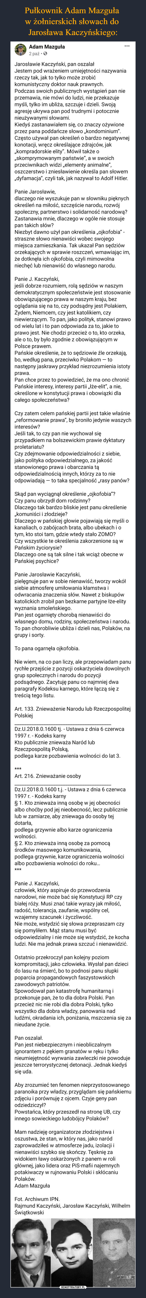  –  Adam Mazguła2 paź •OJarosławie Kaczyński, pan oszalałJestem pod wrażeniem umiejętności nazywaniarzeczy tak, jak to tylko może zrobićkomunistyczny doktor nauk prawnych.Podczas swoich publicznych wystąpień pan nieprzemawia, nie mówi do ludzi, nie przekazujemyśli, tylko im ubliża, szczuje i dzieli. Swojąagresję ukrywa pan pod trudnymi i potocznienieużywanymi słowami.Kiedyś zastanawiałem się, co znaczy ożywioneprzez pana poddańcze słowo „kondominium".Często używał pan określeń o bardzo negatywnejkonotacji, wręcz określające zdrajców, jak„kompradorskie elity". Mówił także o„skomprymowanym państwie", a w swoichprzeciwnikach widzi „elementy animalne",oszczerstwo i zniesławienie określa pan słowem„dyfamacja", czyli tak, jak nazywał to Adolf Hitler.Panie Jarosławie,dlaczego nie wyszukuje pan w słowniku pięknychokreśleń na miłość, szczęście narodu, rozwójspołeczny, partnerstwo i solidarność narodową?Zastanawia mnie, dlaczego w ogóle nie stosujepan takich słów?Niezbyt dawno użył pan określenia „ojkofobia" -straszne słowo nienawiści wobec swojegomiejsca zamieszkania. Tak ukazał Pan sędzióworzekających w sprawie roszczeń, wmawiając im,że dotknęła ich ojkofobia, czyli mimowolnaniechęć lub nienawiść do własnego narodu.Panie J. Kaczyński,jeśli dobrze rozumiem, rolą sędziów w naszymdemokratycznym społeczeństwie jest stosowanieobowiązującego prawa w naszym kraju, bezoglądania się na to, czy podsądny jest Polakiem,Żydem, Niemcem, czy jest katolikiem, czyniewierzącym. To pan, jako polityk, stanowi prawood wielu lat i to pan odpowiada za to, jakie toprawo jest. Nie chodzi przecież o to, kto orzeka,ale o to, by było zgodnie z obowiązującym wPolsce prawem.Pańskie określenie, że to sędziowie źle orzekają,bo, według pana, przeciwko Polakom – tonastępny jaskrawy przykład niezrozumienia istotyprawa.Pan chce przez to powiedzieć, że ma ono chronićPańskie interesy, interesy partii „łże-elit", a nie,określone w konstytucji prawa i obowiązki dlacałego społeczeństwa?Czy zatem celem pańskiej partii jest takie właśnie„reformowanie prawa", by broniło jedynie waszychinteresów?Jeśli tak, to czy pan nie wychował sięprzypadkiem na bolszewickim prawie dyktaturyproletariatu?Czy zdejmowanie odpowiedzialności z siebie,jako polityka odpowiedzialnego, za jakośćstanowionego prawa i obarczania tąodpowiedzialnością innych, którzy za to nieodpowiadają – to taka specjalność „rasy panów?Skąd pan wyciągnął określenie „ojkofobia"?Czy panu obrzydł dom rodzinny?Dlaczego tak bardzo bliskie jest panu określenie„komuniści i złodzieje?Dlaczego w pańskiej głowie pojawiają się myśli okanaliach, o zabójcach brata, albo ubekach i otym, kto stoi tam, gdzie wtedy stało ZOMO?Czy wszystkie te określenia zakorzenione są wPańskim życiorysie?Dlaczego one są tak silne i tak wciąż obecne wPańskiej psychice?Panie Jarosławie Kaczyński,pielęgnuje pan w sobie nienawiść, tworzy wokółsiebie atmosferę umiłowania kłamstwa iodwracania znaczenia słów. Nawet z biskupówkatolickich zrobił pan bezkarne partyjne łże-elitywyznania smoleńskiego.Pan jest ogarnięty chorobą nienawiści dowłasnego domu, rodziny, społeczeństwa i narodu.To pan chorobliwie ubliża i dzieli nas, Polaków, nagrupy i sorty.To pana ogarnęła ojkofobia.Nie wiem, na co pan liczy, ale przepowiadam panurychłe przejście z pozycji oskarżyciela dowolnychgrup społecznych i narodu do pozycjipodsądnego. Zacytuję panu co najmniej dwaparagrafy Kodeksu karnego, które łączą się ztreścią tego listu.Art. 133. Znieważenie Narodu lub RzeczpospolitejPolskiejDz.U.2018.0.1600 tj. - Ustawa z dnia 6 czerwca1997 r. - Kodeks karnyKto publicznie znieważa Naród lubRzeczpospolitą Polską,podlega karze pozbawienia wolności do lat 3.***Art. 216. Znieważanie osobyDz.U.2018.0.1600 t.j. - Ustawa z dnia 6 czerwca1997 r. - Kodeks karny§ 1. Kto znieważa inną osobę w jej obecnościalbo choćby pod jej nieobecność, lecz publicznielub w zamiarze, aby zniewaga do osoby tejdotarła,podlega grzywnie albo karze ograniczeniawolności.§ 2. Kto znieważa inną osobę za pomocąśrodków masowego komunikowania,podlega grzywnie, karze ograniczenia wolnościalbo pozbawienia wolności do roku.***Panie J. Kaczyński,człowiek, który aspiruje do przewodzenianarodowi, nie może bać się Konstytucji RP czybiałej róży. Musi znać takie wyrazy jak miłość,radość, tolerancja, zaufanie, wspólny cel,wzajemny szacunek i życzliwość.Nie może, wstydzić się słowa przepraszam czysię pomyliłem. Mąż stanu musi byćodpowiedzialny i nie może się wstydzić, że kochaludzi. Nie ma jednak prawa szczuć i nienawidzić.Ostatnio przekroczył pan kolejny poziomkompromitacji, jako człowieka. Wysłał pan dziecido lasu na śmierć, bo to podnosi panu słupkipoparcia propagandowych faszystowskichzawodowych patriotów.Spowodował pan katastrofę humanitarną iprzekonuje pan, że to dla dobra Polski. Panprzecież nic nie robi dla dobra Polski, tylkowszystko dla dobra władzy, panowania nadludźmi, okradania ich, poniżania, mszczenia się zanieudane życie.Pan oszalał.Pan jest niebezpiecznym i nieobliczalnymignorantem z pękiem granatów w ręku i tylkonieumiejętność wyrwania zawleczki nie powodujejeszcze terrorystycznej detonacji. Jednak kiedyśsię uda.Aby zrozumieć ten fenomen nieprzystosowanegoparanoika przy władzy, przyglądam się pańskiemuzdjęciu i porównuję z ojcem. Czyje geny panodziedziczył?Powstańca, który przeszedł na stronę UB, czyinnego sowieckiego ludobójcy Polaków?Mam nadzieję organizatorze złodziejstwa ioszustwa, że stan, w który nas, jako naródzaprowadziłeś w atmosferze jadu, izolacji inienawiści szybko się skończy. Tęsknię zawidokiem ławy oskarżonych z panem w roligłównej, jako lidera oraz PiS-mafii najemnychpotakiwaczy w rujnowaniu Polski i skłócaniuPolaków.Adam MazgułaFot. Archiwum IPN.Rajmund Kaczyński, Jarosław Kaczyński, WilhelmŚwiątkowski