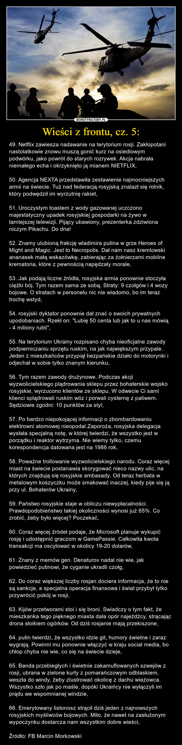 Wieści z frontu, cz. 5: – 49. Netflix zawiesza nadawanie na terytorium rosji. Zakłopotani nastolatkowie znowu muszą gonić kurz na osiedlowym podwórku, jako powrót do starych rozrywek. Akcja nabrała niemałego echa i okrzyknięto ją mianem NIETFLIX,50. Agencja NEXTA przedstawiła zestawienie najmocniejszych armii na świecie. Tuż nad federacją rosyjską znalazł się rolnik, który podwędził im wyrzutnię rakiet,51. Uroczystym toastem z wody gazowanej uczczono majestatyczny upadek rosyjskiej gospodarki na żywo w tamtejszej telewizji. Pijący ubawiony, prezenterka zdziwiona niczym Pikachu. Do dna!52. Znamy ulubioną frakcję wladimira putina w grze Heroes of Might and Magic. Jest to Necropolis. Dał nam nasz kremlowski ananasek małą wskazówkę, zabierając za żołnierzami mobilne krematoria, które z pewnością napędzały morale,53. Jak podają liczne źródła, rosyjska armia ponownie stoczyła ciężki bój. Tym razem sama ze sobą. Straty: 9 czołgów i 4 wozy bojowe. O stratach w personelu nic nie wiadomo, bo im teraz trochę wstyd,54. rosyjski dyktator ponownie dał znać o swoich prywatnych upodobaniach. Rzekł on: "Lubię 50 centa lub jak to u nas mówią - 4 miliony rubli",55. Na terytorium Ukrainy rozpisano chyba nieoficjalne zawody podpierniczaniu sprzętu ruskim, na jak największym przypale. Jeden z mieszkańców przypiął bezpańskie działo do motorynki i odjechał w sobie tylko znanym kierunku,56. Tym razem zawody drużynowe. Podczas akcji wyzwolicielskiego plądrowania sklepu przez bohaterskie wojsko rosyjskie, wyrzucono klientów ze sklepu. W odwecie Ci sami klienci splądrowali ruskim wóz i porwali cysternę z paliwem. Sędziowie zgodni: 10 punktów za styl,57. Po bardzo niepokojącej informacji o zbombardowaniu elektrowni atomowej nieopodal Zaporoża, rosyjska delegacja wysłała specjalną notę, w której twierdzi, że wszystko jest w porządku i reaktor wytrzyma. Nie wiemy tylko, czemu korespondencja datowana jest na 1986 rok,58. Poważne trollowanie wyzwolicielskiego narodu. Coraz więcej miast na świecie postanawia skorygować nieco nazwy ulic, na których znajdują się rosyjskie ambasady. Od teraz herbata w metalowym koszyczku może smakować inaczej, kiedy pije się ją przy ul. Bohaterów Ukrainy,59. Państwo rosyjskie staje w obliczu niewypłacalności. Prawdopodobieństwo takiej okoliczności wynosi już 65%. Co zrobić, żeby było więcej? Poczekać,60. Coraz więcej źródeł podaje, że Microsoft planuje wykupić rosję i udostępnić graczom w GamePassie. Całkowita kwota transakcji ma oscylować w okolicy 19-20 dolarów,61. Znany z memów gen. Denaturov nadal nie wie, jak powiedzieć putinowi, że cyganie ukradli czołg,62. Do coraz większej liczby rosjan dociera informacja, że to nie są sankcje, a specjalna operacja finansowa i świat przybył tylko przywrócić pokój w rosji,63. Kijów przetworami stoi i się broni. Swiadczy o tym fakt, że mieszkanka tego pięknego miasta dała opór najeźdźcy, strącając drona słoikiem ogórków. Od dziś rosjanie mają przekiszone,64. putin twierdzi, że wszystko idzie git, humory świetne i zaraz wygrają. Powinni mu ponownie włączyć w kraju social media, bo chłop chyba nie wie, co się na świecie dzieje,65. Banda przebiegłych i świetnie zakamuflowanych szwejów z rosji, ubrana w zielone kurty z pomarańczowym odblaskiem, weszła do windy, żeby zlustrować okolicę z dachu wieżowca. Wszystko szło jak po maśle, dopóki Ukraińcy nie wyłączyli im prądu we wspomnianej windzie,66. Emerytowany listonosz strącił dziś jeden z najnowszych rosyjskich myśliwców bojowych. Miło, że nawet na zasłużonym wypoczynku dostarcza nam wszystkim dobre wieści,Źródło: FB Marcin Morkowski 