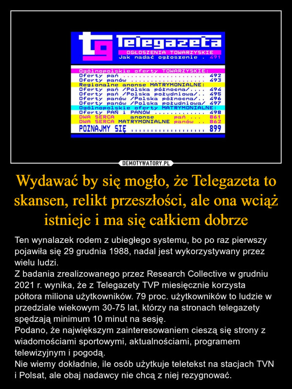 Wydawać by się mogło, że Telegazeta to skansen, relikt przeszłości, ale ona wciąż istnieje i ma się całkiem dobrze – Ten wynalazek rodem z ubiegłego systemu, bo po raz pierwszy pojawiła się 29 grudnia 1988, nadal jest wykorzystywany przez wielu ludzi.Z badania zrealizowanego przez Research Collective w grudniu 2021 r. wynika, że z Telegazety TVP miesięcznie korzysta półtora miliona użytkowników. 79 proc. użytkowników to ludzie w przedziale wiekowym 30-75 lat, którzy na stronach telegazety spędzają minimum 10 minut na sesję.Podano, że największym zainteresowaniem cieszą się strony z wiadomościami sportowymi, aktualnościami, programem telewizyjnym i pogodą.Nie wiemy dokładnie, ile osób użytkuje teletekst na stacjach TVN i Polsat, ale obaj nadawcy nie chcą z niej rezygnować. 