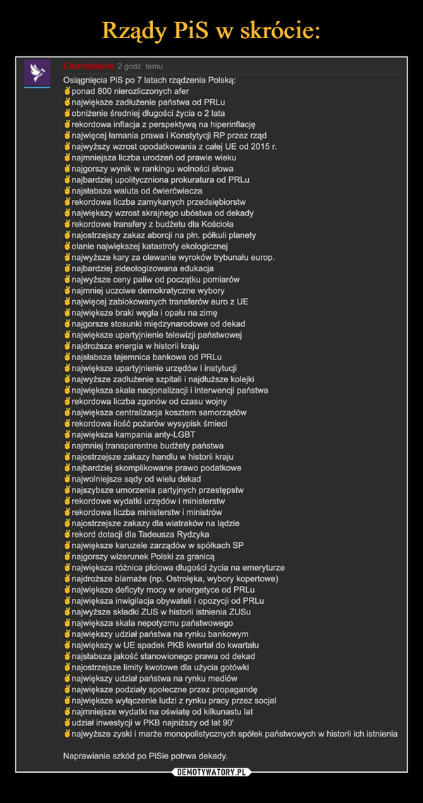  –  Osiągnięcia PiS po 7 latach rządzenia Polską:✌️ponad 800 nierozliczonych afer✌️największe zadłużenie państwa od PRLu✌️obniżenie średniej długości życia o 2 lata✌️rekordowa inflacja z perspektywą na hiperinflację✌️najwięcej łamania prawa i Konstytycji RP przez rząd✌️najwyższy wzrost opodatkowania z całej UE od 2015 r.✌️najmniejsza liczba urodzeń od prawie wieku✌️najgorszy wynik w rankingu wolności słowa✌️najbardziej upolityczniona prokuratura od PRLu✌️najsłabsza waluta od ćwierćwiecza✌️rekordowa liczba zamykanych przedsiębiorstw✌️największy wzrost skrajnego ubóstwa od dekady✌️rekordowe transfery z budżetu dla Kościoła✌️najostrzejszy zakaz aborcji na płn. półkuli planety✌️olanie największej katastrofy ekologicznej✌️najwyższe kary za olewanie wyroków trybunału europ.✌️najbardziej zideologizowana edukacja✌️najwyższe ceny paliw od początku pomiarów✌️najmniej uczciwe demokratyczne wybory✌️najwięcej zablokowanych transferów euro z UE✌️największe braki węgla i opału na zimę✌️najgorsze stosunki międzynarodowe od dekad✌️największe upartyjnienie telewizji państwowej✌️najdroższa energia w historii kraju✌️najsłabsza tajemnica bankowa od PRLu✌️największe upartyjnienie urzędów i instytucji✌️najwyższe zadłużenie szpitali i najdłuższe kolejki✌️największa skala nacjonalizacji i interwencji państwa✌️rekordowa liczba zgonów od czasu wojny✌️największa centralizacja kosztem samorządów✌️rekordowa ilość pożarów wysypisk śmieci✌️największa kampania anty-LGBT✌️najmniej transparentne budżety państwa✌️najostrzejsze zakazy handlu w historii kraju✌️najbardziej skomplikowane prawo podatkowe✌️najwolniejsze sądy od wielu dekad✌️najszybsze umorzenia partyjnych przestępstw✌️rekordowe wydatki urzędów i ministerstw✌️rekordowa liczba ministerstw i ministrów✌️najostrzejsze zakazy dla wiatraków na lądzie✌️rekord dotacji dla Tadeusza Rydzyka✌️największe karuzele zarządów w spółkach SP✌️najgorszy wizerunek Polski za granicą✌️największa różnica płciowa długości życia na emeryturze✌️najdroższe blamaże (np. Ostrołęka, wybory kopertowe)✌️największe deficyty mocy w energetyce od PRLu✌️największa inwigilacja obywateli i opozycji od PRLu✌️najwyższe składki ZUS w historii istnienia ZUSu✌️największa skala nepotyzmu państwowego✌️największy udział państwa na rynku bankowym✌️największy w UE spadek PKB kwartał do kwartału✌️najsłabsza jakość stanowionego prawa od dekad✌️najostrzejsze limity kwotowe dla użycia gotówki✌️największy udział państwa na rynku mediów✌️największe podziały społeczne przez propagandę✌️największe wyłączenie ludzi z rynku pracy przez socjal✌️najmniejsze wydatki na oświatę od kilkunastu lat✌️udział inwestycji w PKB najniższy od lat 90'✌️najwyższe zyski i marże monopolistycznych spółek państwowych w historii ich istnieniaNaprawianie szkód po PiSie potrwa dekady.
