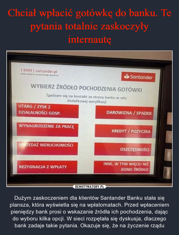  – Dużym zaskoczeniem dla klientów Santander Banku stała się plansza, która wyświetla się na wpłatomatach. Przed wpłaceniem pieniędzy bank prosi o wskazanie źródła ich pochodzenia, dając do wyboru kilka opcji. W sieci rozpętała się dyskusja, dlaczego bank zadaje takie pytania. Okazuje się, że na życzenie rządu Wybierz żródło pochodzenia gotówki