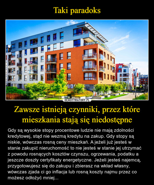 Zawsze istnieją czynniki, przez które mieszkania stają się niedostępne – Gdy są wysokie stopy procentowe ludzie nie mają zdolności kredytowej, stąd nie wezmą kredytu na zakup. Gdy stopy są niskie, wówczas rosną ceny mieszkań. A jeżeli już jesteś w stanie zakupić nieruchomość to nie jesteś w stanie jej utrzymać z powodu rosnących kosztów czynszu, ogrzewania, podatku a jeszcze doszły certyfikaty energetyczne. Jeżeli jesteś najemcą, przygotowujesz się do zakupu i zbierasz na wkład własny, wówczas zjada ci go inflacja lub rosną koszty najmu przez co możesz odłożyć mniej... 